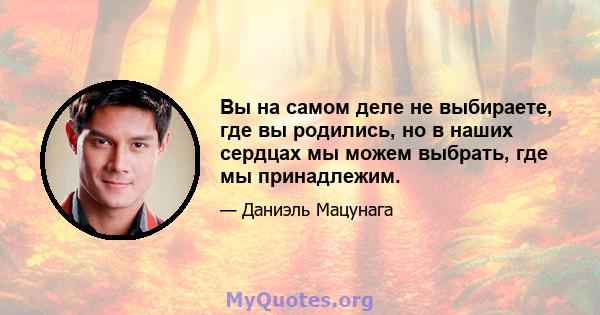 Вы на самом деле не выбираете, где вы родились, но в наших сердцах мы можем выбрать, где мы принадлежим.