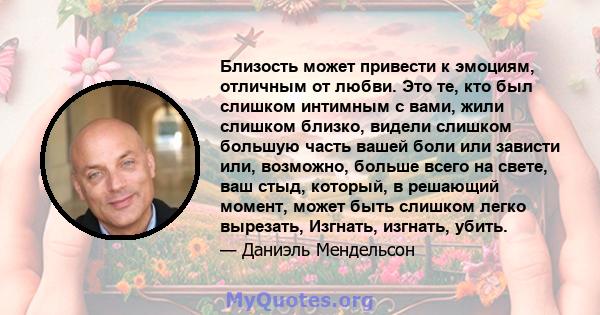 Близость может привести к эмоциям, отличным от любви. Это те, кто был слишком интимным с вами, жили слишком близко, видели слишком большую часть вашей боли или зависти или, возможно, больше всего на свете, ваш стыд,