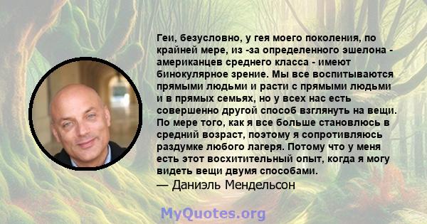 Геи, безусловно, у гея моего поколения, по крайней мере, из -за определенного эшелона - американцев среднего класса - имеют бинокулярное зрение. Мы все воспитываются прямыми людьми и расти с прямыми людьми и в прямых