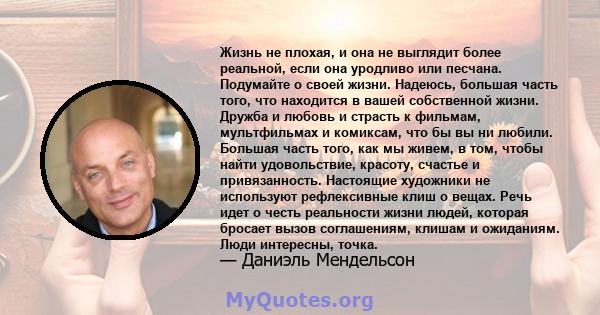 Жизнь не плохая, и она не выглядит более реальной, если она уродливо или песчана. Подумайте о своей жизни. Надеюсь, большая часть того, что находится в вашей собственной жизни. Дружба и любовь и страсть к фильмам,