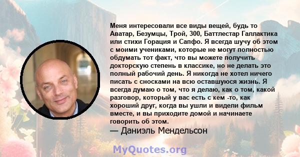 Меня интересовали все виды вещей, будь то Аватар, Безумцы, Трой, 300, Баттлестар Галлактика или стихи Горация и Сапфо. Я всегда шучу об этом с моими учениками, которые не могут полностью обдумать тот факт, что вы можете 