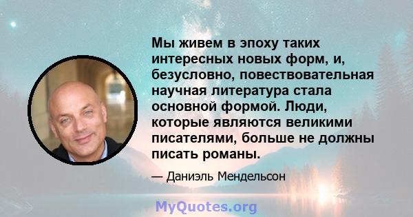 Мы живем в эпоху таких интересных новых форм, и, безусловно, повествовательная научная литература стала основной формой. Люди, которые являются великими писателями, больше не должны писать романы.