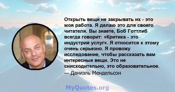 Открыть вещи не закрывать их - это моя работа. Я делаю это для своего читателя. Вы знаете, Боб Готтлиб всегда говорит: «Критика - это индустрия услуг». Я относится к этому очень серьезно. Я провожу исследование, чтобы