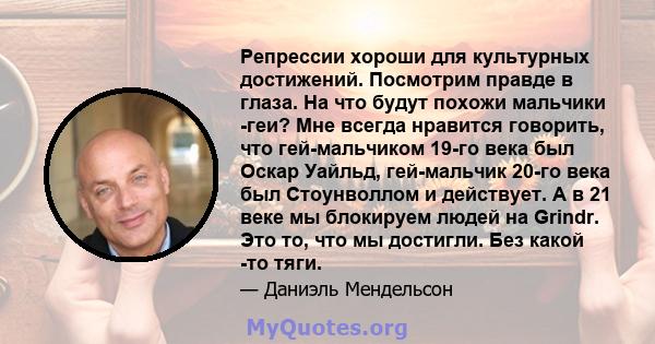 Репрессии хороши для культурных достижений. Посмотрим правде в глаза. На что будут похожи мальчики -геи? Мне всегда нравится говорить, что гей-мальчиком 19-го века был Оскар Уайльд, гей-мальчик 20-го века был