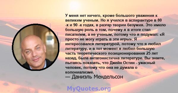 У меня нет ничего, кроме большого уважения к великим ученым. Но я учился в аспирантуре в 80 -х и 90 -х годах, в разгар теории безумия. Это имело большую роль в том, почему я в итоге стал писателем, а не ученым, потому