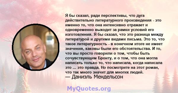 Я бы сказал, ради перспективы, что дуга действительно литературного произведения - это именно то, что она интенсивно отражает и одновременно выходит за рамки условий его изготовления. Я бы сказал, что это разница между