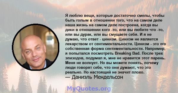 Я люблю вещи, которые достаточно смелы, чтобы быть голым в отношении того, что на самом деле наша жизнь на самом деле построена, когда вы дики в отношении кого -то, или вы любите что -то, или вы дурак, или вы смущаете