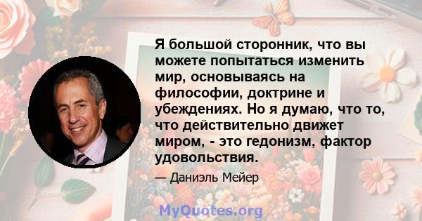 Я большой сторонник, что вы можете попытаться изменить мир, основываясь на философии, доктрине и убеждениях. Но я думаю, что то, что действительно движет миром, - это гедонизм, фактор удовольствия.