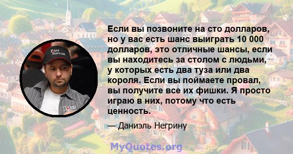 Если вы позвоните на сто долларов, но у вас есть шанс выиграть 10 000 долларов, это отличные шансы, если вы находитесь за столом с людьми, у которых есть два туза или два короля. Если вы поймаете провал, вы получите все 