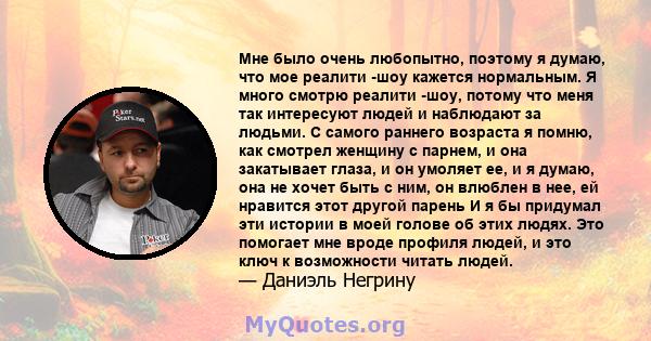 Мне было очень любопытно, поэтому я думаю, что мое реалити -шоу кажется нормальным. Я много смотрю реалити -шоу, потому что меня так интересуют людей и наблюдают за людьми. С самого раннего возраста я помню, как смотрел 