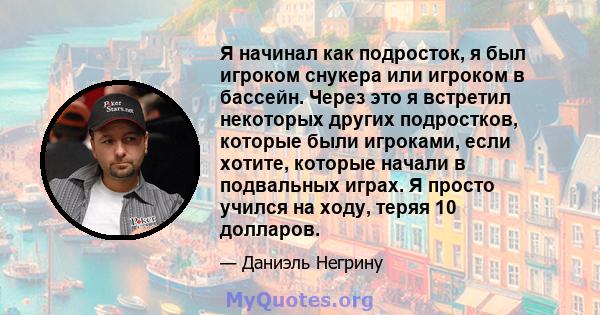 Я начинал как подросток, я был игроком снукера или игроком в бассейн. Через это я встретил некоторых других подростков, которые были игроками, если хотите, которые начали в подвальных играх. Я просто учился на ходу,