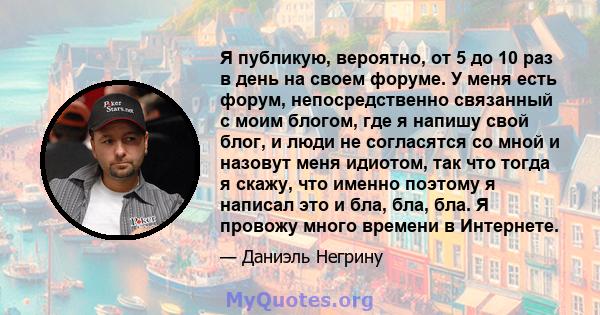 Я публикую, вероятно, от 5 до 10 раз в день на своем форуме. У меня есть форум, непосредственно связанный с моим блогом, где я напишу свой блог, и люди не согласятся со мной и назовут меня идиотом, так что тогда я