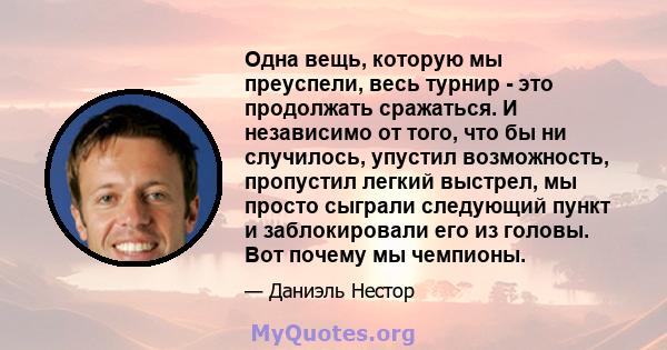 Одна вещь, которую мы преуспели, весь турнир - это продолжать сражаться. И независимо от того, что бы ни случилось, упустил возможность, пропустил легкий выстрел, мы просто сыграли следующий пункт и заблокировали его из 