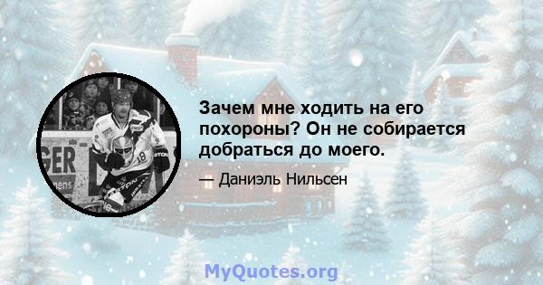 Зачем мне ходить на его похороны? Он не собирается добраться до моего.