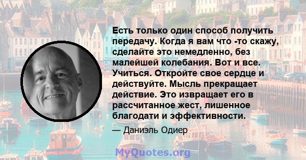 Есть только один способ получить передачу. Когда я вам что -то скажу, сделайте это немедленно, без малейшей колебания. Вот и все. Учиться. Откройте свое сердце и действуйте. Мысль прекращает действие. Это извращает его