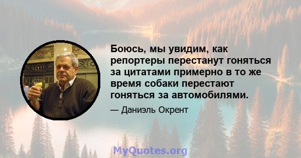 Боюсь, мы увидим, как репортеры перестанут гоняться за цитатами примерно в то же время собаки перестают гоняться за автомобилями.