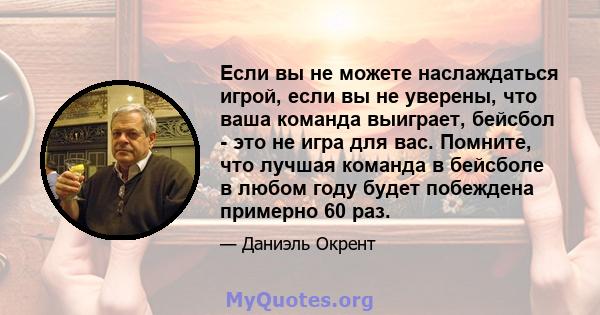 Если вы не можете наслаждаться игрой, если вы не уверены, что ваша команда выиграет, бейсбол - это не игра для вас. Помните, что лучшая команда в бейсболе в любом году будет побеждена примерно 60 раз.