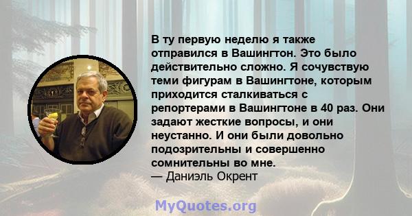 В ту первую неделю я также отправился в Вашингтон. Это было действительно сложно. Я сочувствую теми фигурам в Вашингтоне, которым приходится сталкиваться с репортерами в Вашингтоне в 40 раз. Они задают жесткие вопросы,