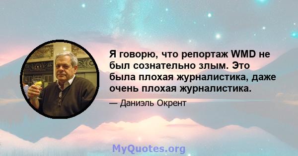 Я говорю, что репортаж WMD не был сознательно злым. Это была плохая журналистика, даже очень плохая журналистика.