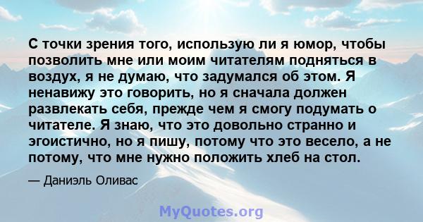 С точки зрения того, использую ли я юмор, чтобы позволить мне или моим читателям подняться в воздух, я не думаю, что задумался об этом. Я ненавижу это говорить, но я сначала должен развлекать себя, прежде чем я смогу