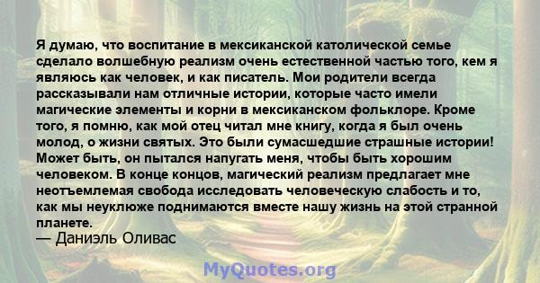 Я думаю, что воспитание в мексиканской католической семье сделало волшебную реализм очень естественной частью того, кем я являюсь как человек, и как писатель. Мои родители всегда рассказывали нам отличные истории,