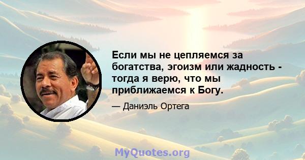 Если мы не цепляемся за богатства, эгоизм или жадность - тогда я верю, что мы приближаемся к Богу.