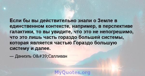 Если бы вы действительно знали о Земле в единственном контексте, например, в перспективе галактики, то вы увидите, что это не непогрешимо, что это лишь часть гораздо большей системы, которая является частью Гораздо