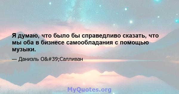 Я думаю, что было бы справедливо сказать, что мы оба в бизнесе самообладания с помощью музыки.