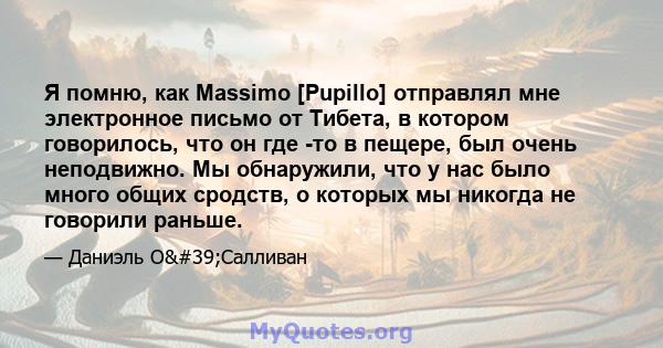 Я помню, как Massimo [Pupillo] отправлял мне электронное письмо от Тибета, в котором говорилось, что он где -то в пещере, был очень неподвижно. Мы обнаружили, что у нас было много общих сродств, о которых мы никогда не