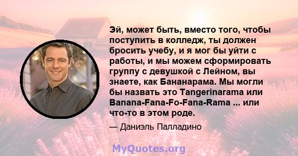 Эй, может быть, вместо того, чтобы поступить в колледж, ты должен бросить учебу, и я мог бы уйти с работы, и мы можем сформировать группу с девушкой с Лейном, вы знаете, как Бананарама. Мы могли бы назвать это