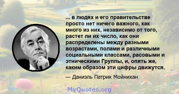 ... в людях и его правительстве просто нет ничего важного, как много из них, независимо от того, растет ли их число, как они распределены между разными возрастами, полами и различными социальными классами, расовыми и