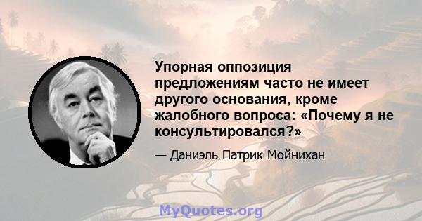 Упорная оппозиция предложениям часто не имеет другого основания, кроме жалобного вопроса: «Почему я не консультировался?»