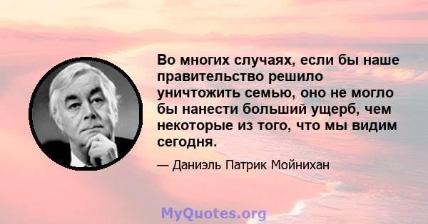 Во многих случаях, если бы наше правительство решило уничтожить семью, оно не могло бы нанести больший ущерб, чем некоторые из того, что мы видим сегодня.