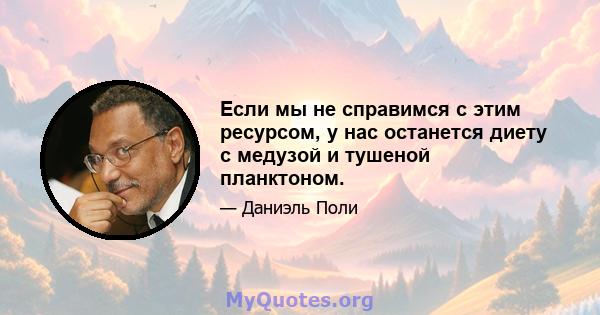 Если мы не справимся с этим ресурсом, у нас останется диету с медузой и тушеной планктоном.