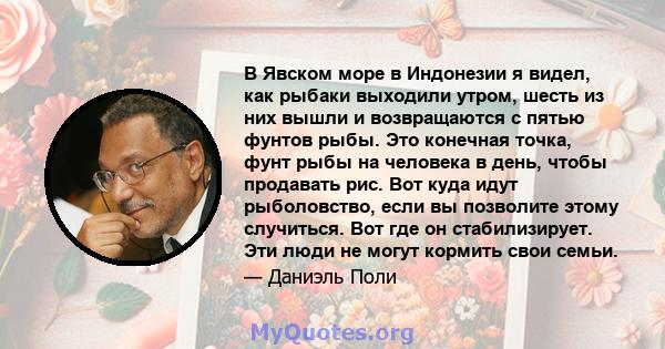 В Явском море в Индонезии я видел, как рыбаки выходили утром, шесть из них вышли и возвращаются с пятью фунтов рыбы. Это конечная точка, фунт рыбы на человека в день, чтобы продавать рис. Вот куда идут рыболовство, если 