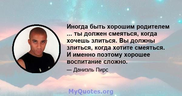 Иногда быть хорошим родителем ... ты должен смеяться, когда хочешь злиться. Вы должны злиться, когда хотите смеяться. И именно поэтому хорошее воспитание сложно.