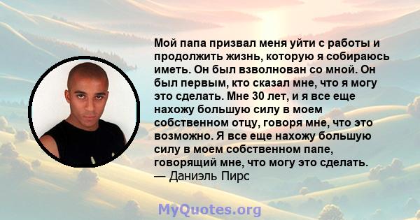 Мой папа призвал меня уйти с работы и продолжить жизнь, которую я собираюсь иметь. Он был взволнован со мной. Он был первым, кто сказал мне, что я могу это сделать. Мне 30 лет, и я все еще нахожу большую силу в моем