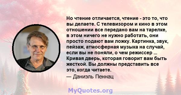 Но чтение отличается, чтение - это то, что вы делаете. С телевизором и кино в этом отношении все передано вам на тарелке, в этом ничего не нужно работать, они просто подают вам ложку. Картинка, звук, пейзаж, атмосферная 