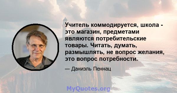 Учитель коммодируется, школа - это магазин, предметами являются потребительские товары. Читать, думать, размышлять, не вопрос желания, это вопрос потребности.