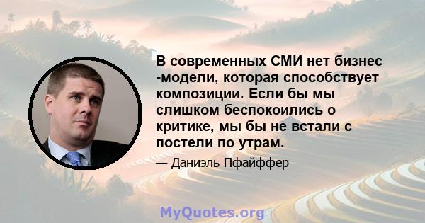 В современных СМИ нет бизнес -модели, которая способствует композиции. Если бы мы слишком беспокоились о критике, мы бы не встали с постели по утрам.