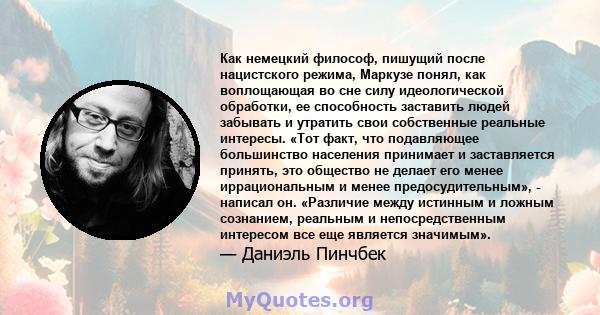 Как немецкий философ, пишущий после нацистского режима, Маркузе понял, как воплощающая во сне силу идеологической обработки, ее способность заставить людей забывать и утратить свои собственные реальные интересы. «Тот