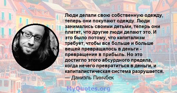 Люди делали свою собственную одежду, теперь они покупают одежду. Люди занимались своими детьми, теперь они платят, что другие люди делают это. И это было потому, что капитализм требует, чтобы все больше и больше вещей