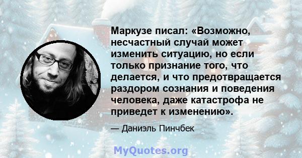 Маркузе писал: «Возможно, несчастный случай может изменить ситуацию, но если только признание того, что делается, и что предотвращается раздором сознания и поведения человека, даже катастрофа не приведет к изменению».