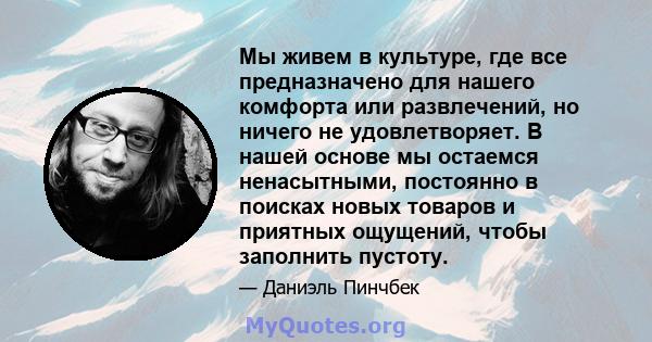 Мы живем в культуре, где все предназначено для нашего комфорта или развлечений, но ничего не удовлетворяет. В нашей основе мы остаемся ненасытными, постоянно в поисках новых товаров и приятных ощущений, чтобы заполнить