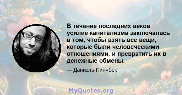 В течение последних веков усилие капитализма заключалась в том, чтобы взять все вещи, которые были человеческими отношениями, и превратить их в денежные обмены.