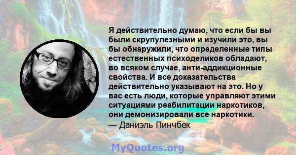 Я действительно думаю, что если бы вы были скрупулезными и изучили это, вы бы обнаружили, что определенные типы естественных психоделиков обладают, во всяком случае, анти-аддикционные свойства. И все доказательства