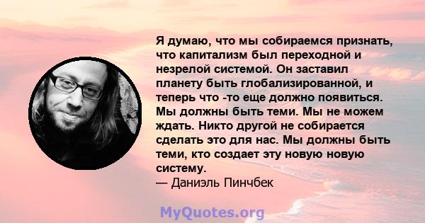 Я думаю, что мы собираемся признать, что капитализм был переходной и незрелой системой. Он заставил планету быть глобализированной, и теперь что -то еще должно появиться. Мы должны быть теми. Мы не можем ждать. Никто