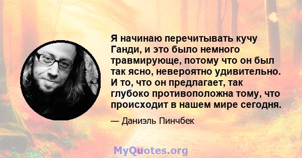 Я начинаю перечитывать кучу Ганди, и это было немного травмирующе, потому что он был так ясно, невероятно удивительно. И то, что он предлагает, так глубоко противоположна тому, что происходит в нашем мире сегодня.