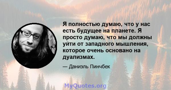 Я полностью думаю, что у нас есть будущее на планете. Я просто думаю, что мы должны уйти от западного мышления, которое очень основано на дуализмах.