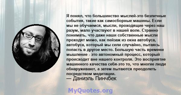 Я понял, что большинство мыслей-это безличные события, такие как самосборные машины. Если мы не обучаемся, мысли, проходящие через наш разум, мало участвуют в нашей воле. Странно понимать, что даже наши собственные